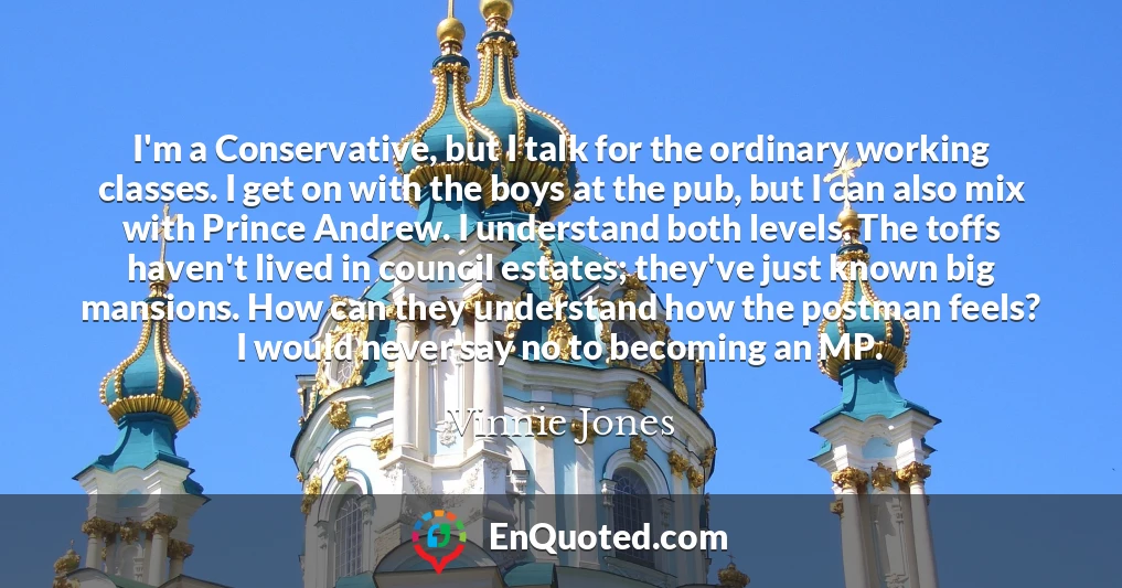 I'm a Conservative, but I talk for the ordinary working classes. I get on with the boys at the pub, but I can also mix with Prince Andrew. I understand both levels. The toffs haven't lived in council estates; they've just known big mansions. How can they understand how the postman feels? I would never say no to becoming an MP.