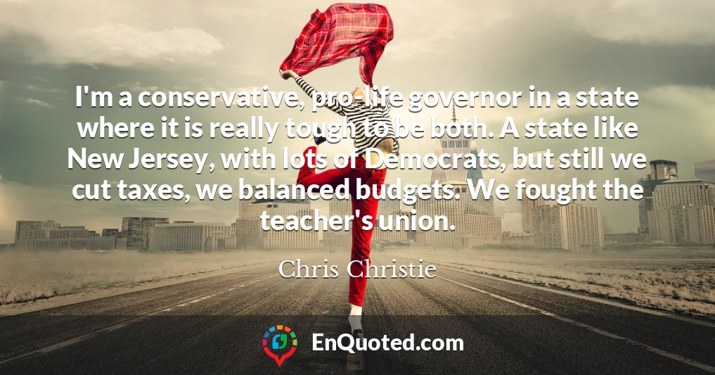 I'm a conservative, pro-life governor in a state where it is really tough to be both. A state like New Jersey, with lots of Democrats, but still we cut taxes, we balanced budgets. We fought the teacher's union.