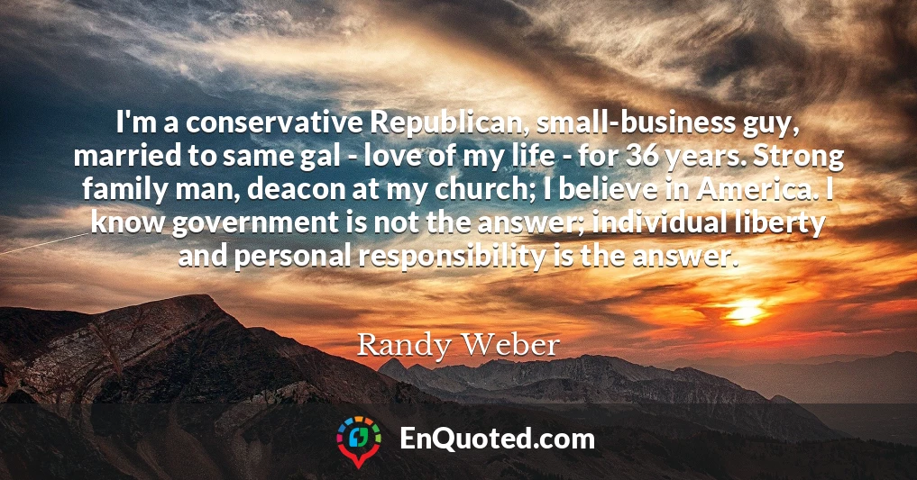 I'm a conservative Republican, small-business guy, married to same gal - love of my life - for 36 years. Strong family man, deacon at my church; I believe in America. I know government is not the answer; individual liberty and personal responsibility is the answer.