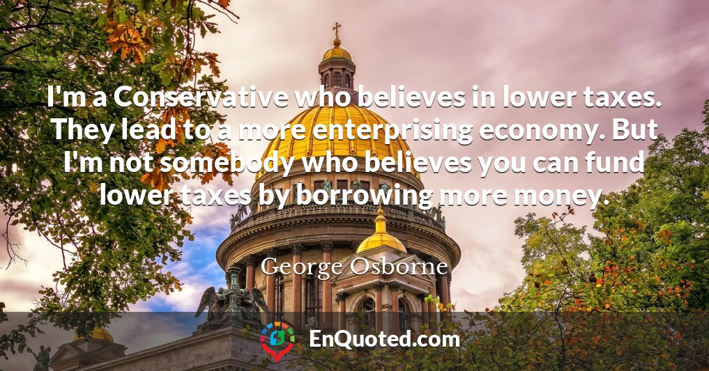 I'm a Conservative who believes in lower taxes. They lead to a more enterprising economy. But I'm not somebody who believes you can fund lower taxes by borrowing more money.