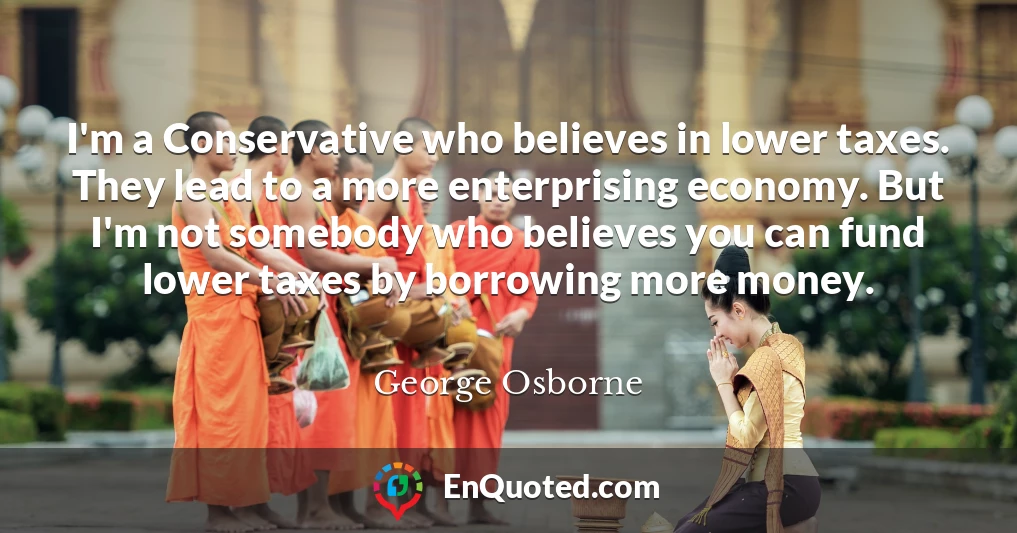 I'm a Conservative who believes in lower taxes. They lead to a more enterprising economy. But I'm not somebody who believes you can fund lower taxes by borrowing more money.