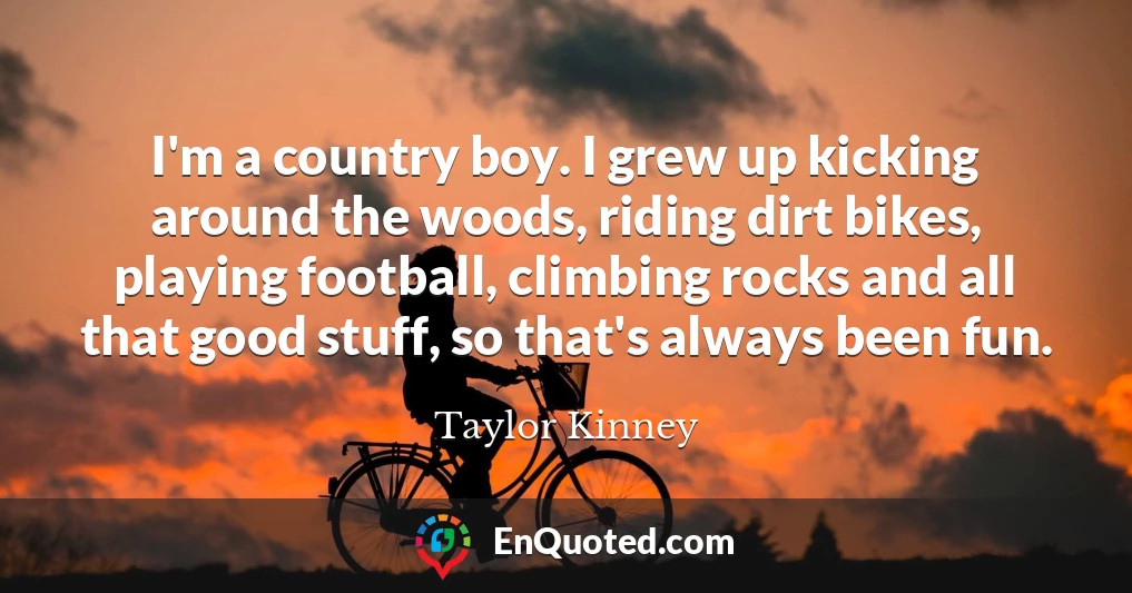 I'm a country boy. I grew up kicking around the woods, riding dirt bikes, playing football, climbing rocks and all that good stuff, so that's always been fun.