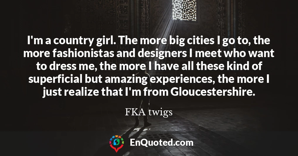 I'm a country girl. The more big cities I go to, the more fashionistas and designers I meet who want to dress me, the more I have all these kind of superficial but amazing experiences, the more I just realize that I'm from Gloucestershire.