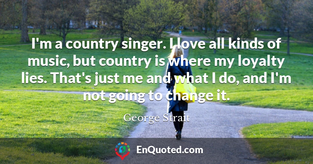I'm a country singer. I love all kinds of music, but country is where my loyalty lies. That's just me and what I do, and I'm not going to change it.