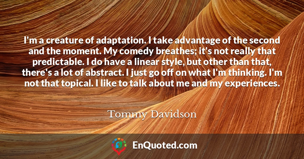 I'm a creature of adaptation. I take advantage of the second and the moment. My comedy breathes; it's not really that predictable. I do have a linear style, but other than that, there's a lot of abstract. I just go off on what I'm thinking. I'm not that topical. I like to talk about me and my experiences.