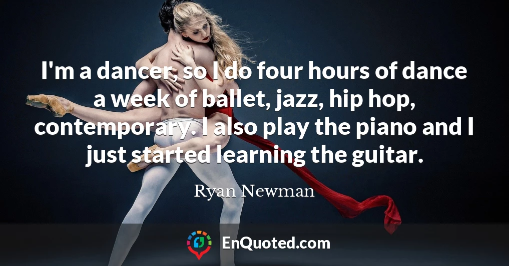 I'm a dancer, so I do four hours of dance a week of ballet, jazz, hip hop, contemporary. I also play the piano and I just started learning the guitar.