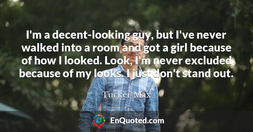 I'm a decent-looking guy, but I've never walked into a room and got a girl because of how I looked. Look, I'm never excluded because of my looks. I just don't stand out.