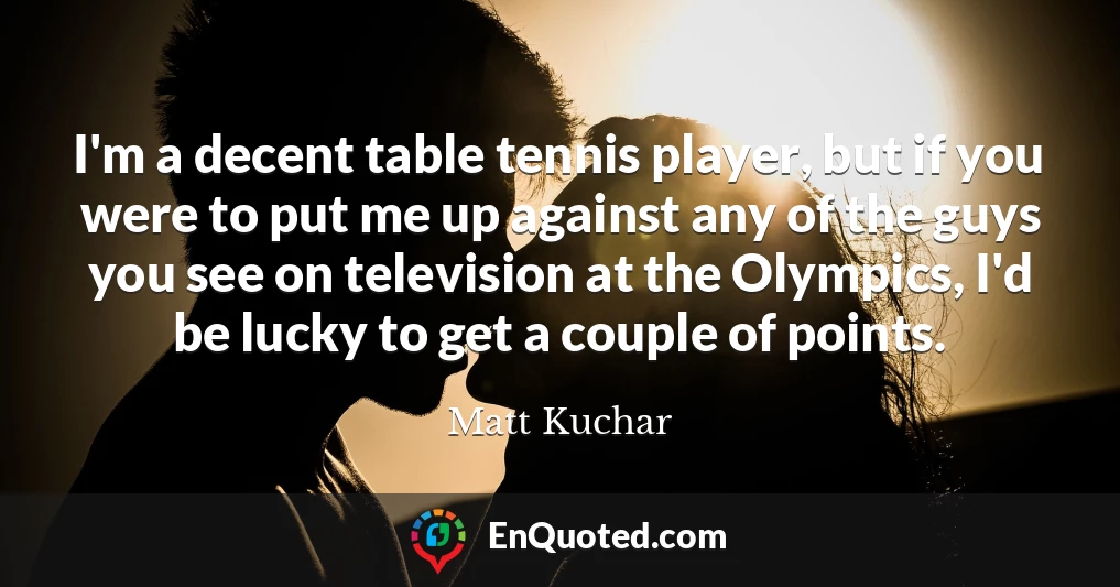 I'm a decent table tennis player, but if you were to put me up against any of the guys you see on television at the Olympics, I'd be lucky to get a couple of points.