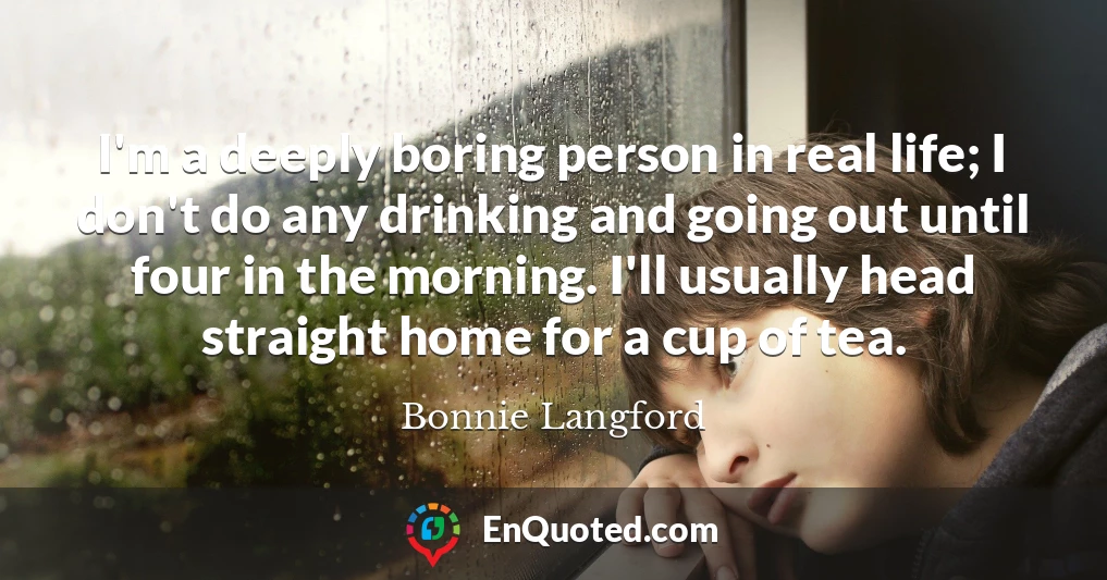 I'm a deeply boring person in real life; I don't do any drinking and going out until four in the morning. I'll usually head straight home for a cup of tea.
