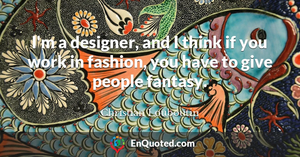 I'm a designer, and I think if you work in fashion, you have to give people fantasy.