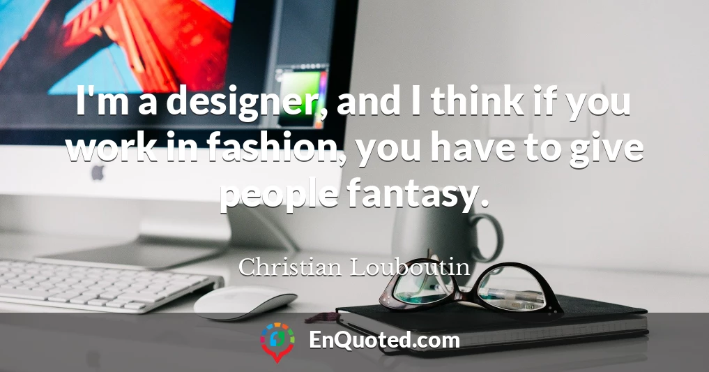 I'm a designer, and I think if you work in fashion, you have to give people fantasy.