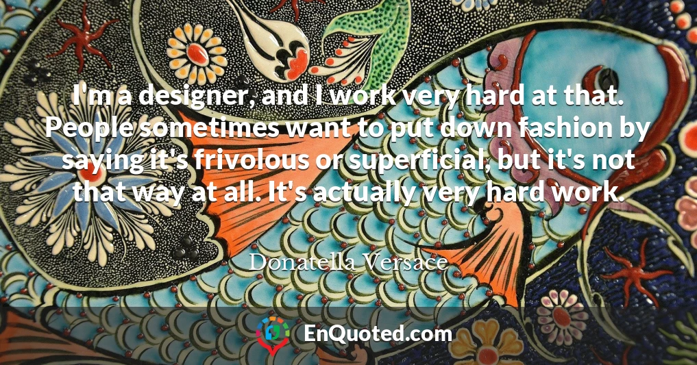 I'm a designer, and I work very hard at that. People sometimes want to put down fashion by saying it's frivolous or superficial, but it's not that way at all. It's actually very hard work.