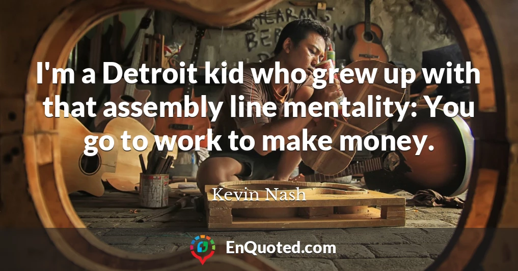 I'm a Detroit kid who grew up with that assembly line mentality: You go to work to make money.