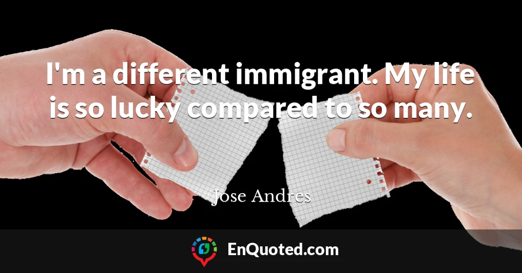 I'm a different immigrant. My life is so lucky compared to so many.