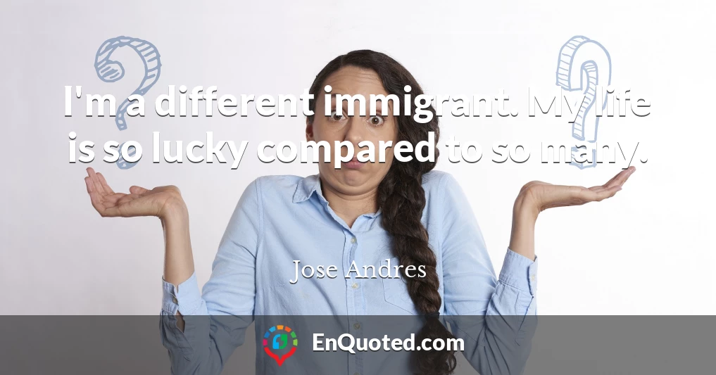 I'm a different immigrant. My life is so lucky compared to so many.