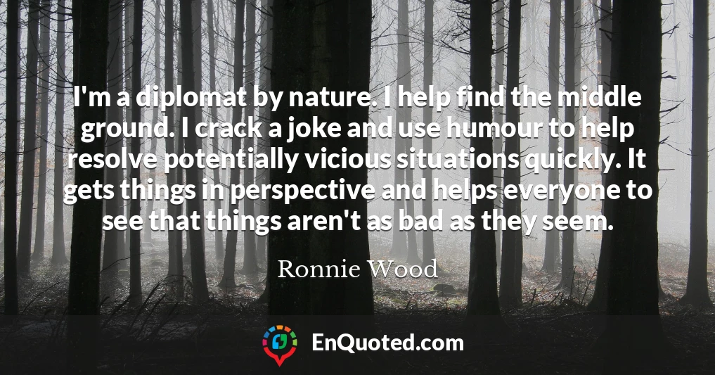 I'm a diplomat by nature. I help find the middle ground. I crack a joke and use humour to help resolve potentially vicious situations quickly. It gets things in perspective and helps everyone to see that things aren't as bad as they seem.