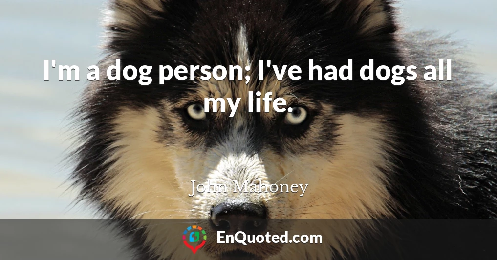 I'm a dog person; I've had dogs all my life.