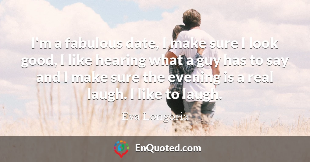 I'm a fabulous date, I make sure I look good, I like hearing what a guy has to say and I make sure the evening is a real laugh. I like to laugh.
