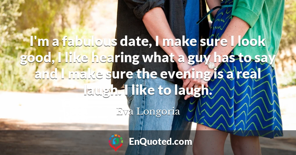 I'm a fabulous date, I make sure I look good, I like hearing what a guy has to say and I make sure the evening is a real laugh. I like to laugh.