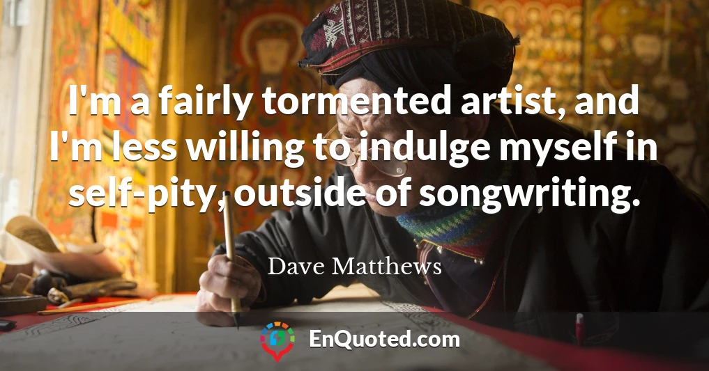 I'm a fairly tormented artist, and I'm less willing to indulge myself in self-pity, outside of songwriting.