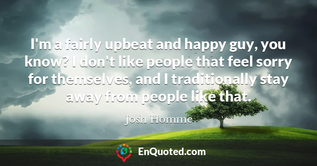 I'm a fairly upbeat and happy guy, you know? I don't like people that feel sorry for themselves, and I traditionally stay away from people like that.