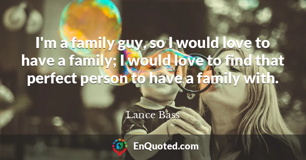 I'm a family guy, so I would love to have a family; I would love to find that perfect person to have a family with.