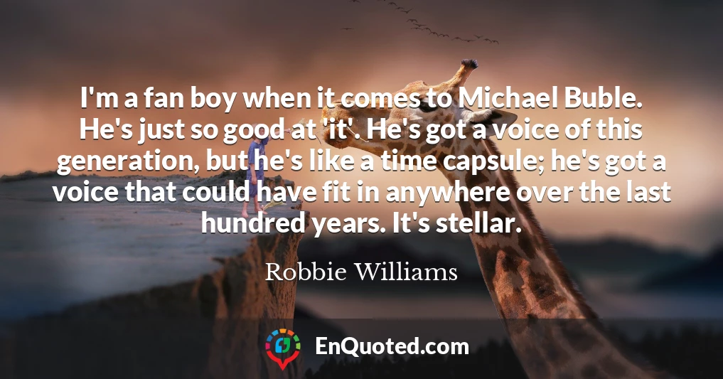 I'm a fan boy when it comes to Michael Buble. He's just so good at 'it'. He's got a voice of this generation, but he's like a time capsule; he's got a voice that could have fit in anywhere over the last hundred years. It's stellar.