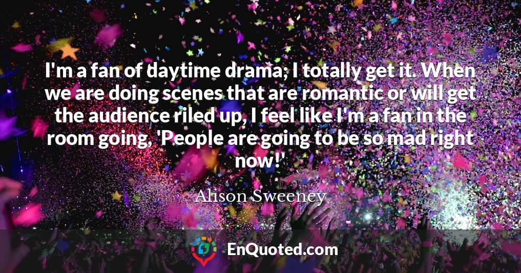 I'm a fan of daytime drama; I totally get it. When we are doing scenes that are romantic or will get the audience riled up, I feel like I'm a fan in the room going, 'People are going to be so mad right now!'