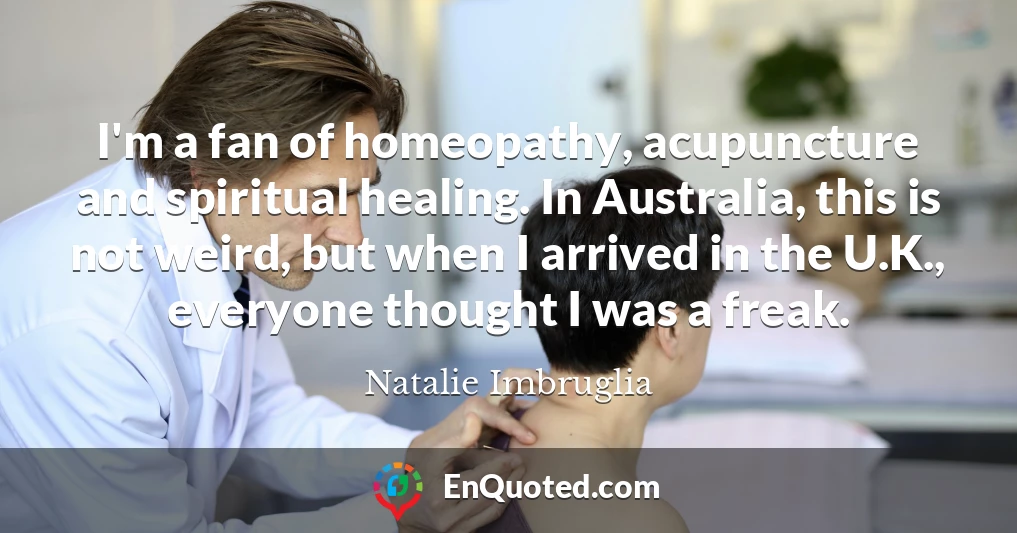 I'm a fan of homeopathy, acupuncture and spiritual healing. In Australia, this is not weird, but when I arrived in the U.K., everyone thought I was a freak.