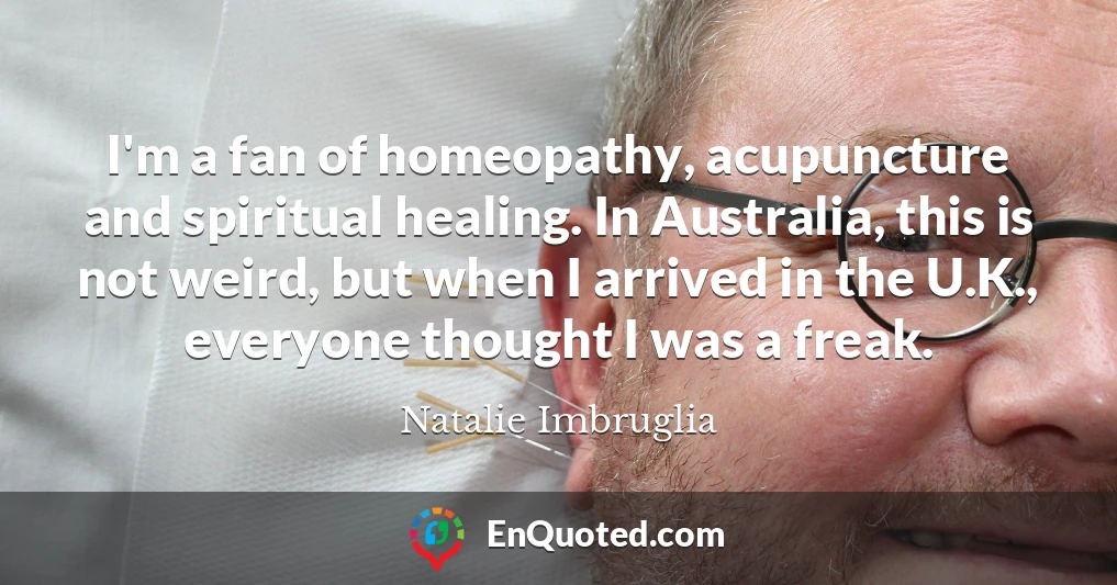 I'm a fan of homeopathy, acupuncture and spiritual healing. In Australia, this is not weird, but when I arrived in the U.K., everyone thought I was a freak.