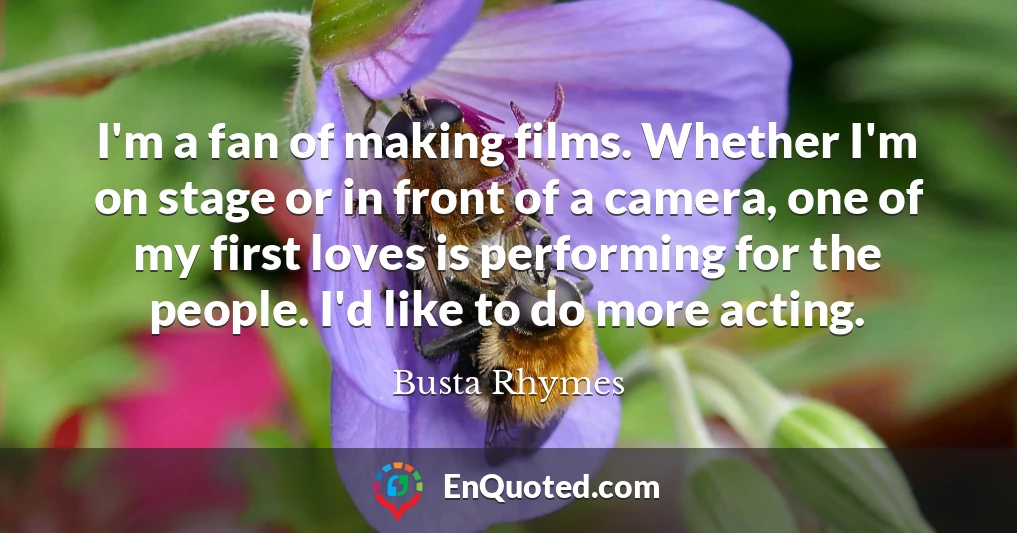 I'm a fan of making films. Whether I'm on stage or in front of a camera, one of my first loves is performing for the people. I'd like to do more acting.