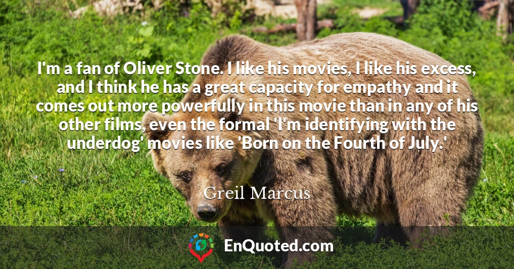 I'm a fan of Oliver Stone. I like his movies, I like his excess, and I think he has a great capacity for empathy and it comes out more powerfully in this movie than in any of his other films, even the formal 'I'm identifying with the underdog' movies like 'Born on the Fourth of July.'