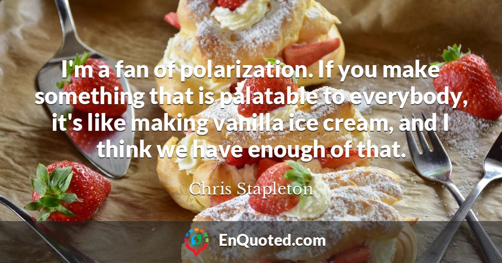 I'm a fan of polarization. If you make something that is palatable to everybody, it's like making vanilla ice cream, and I think we have enough of that.