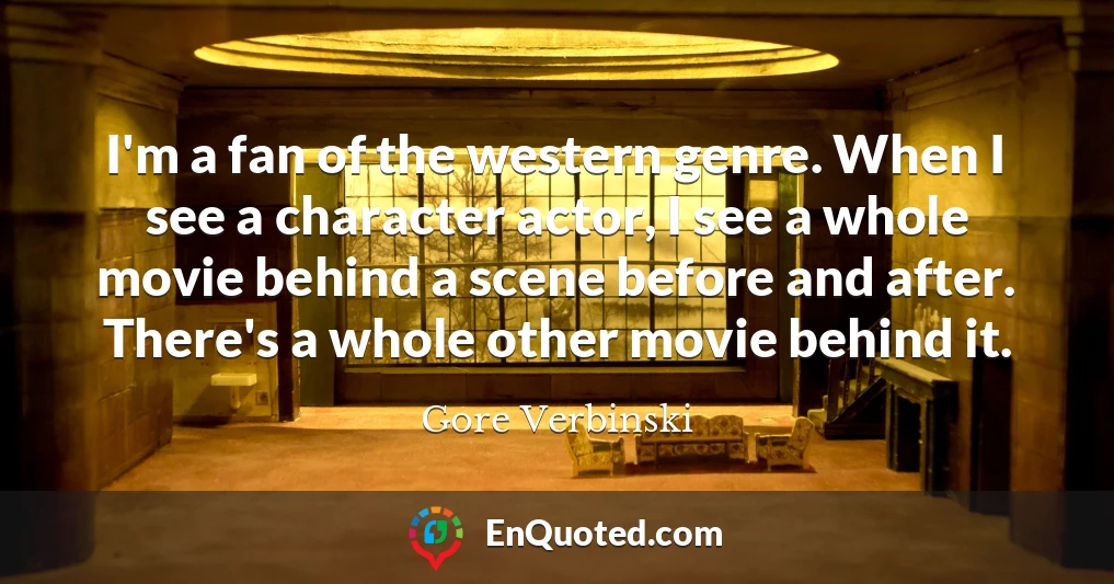 I'm a fan of the western genre. When I see a character actor, I see a whole movie behind a scene before and after. There's a whole other movie behind it.