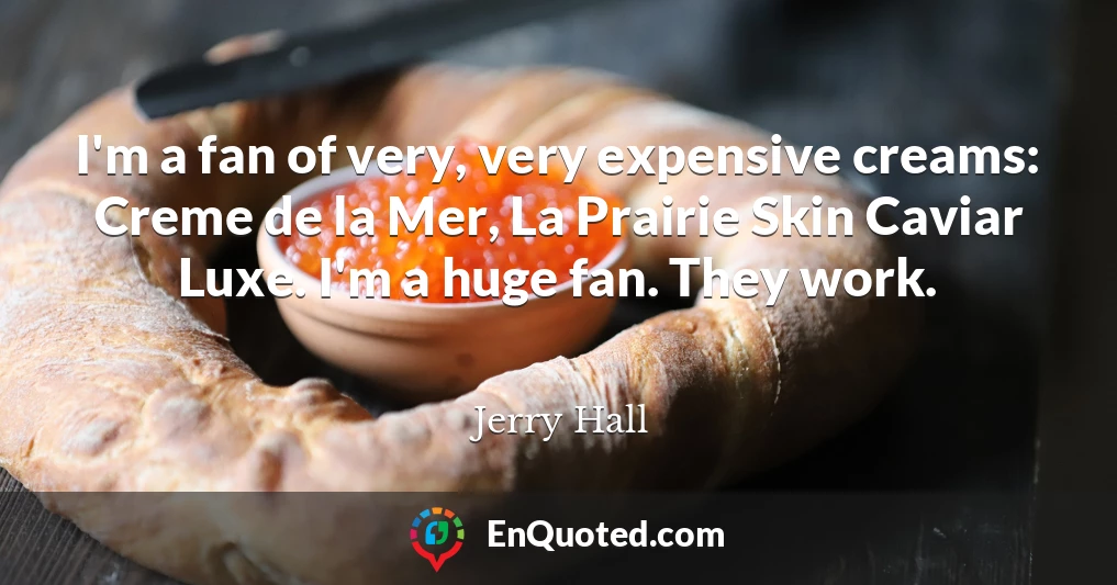 I'm a fan of very, very expensive creams: Creme de la Mer, La Prairie Skin Caviar Luxe. I'm a huge fan. They work.