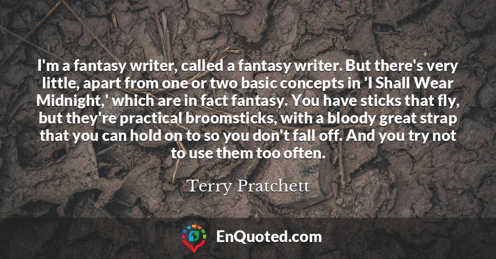 I'm a fantasy writer, called a fantasy writer. But there's very little, apart from one or two basic concepts in 'I Shall Wear Midnight,' which are in fact fantasy. You have sticks that fly, but they're practical broomsticks, with a bloody great strap that you can hold on to so you don't fall off. And you try not to use them too often.