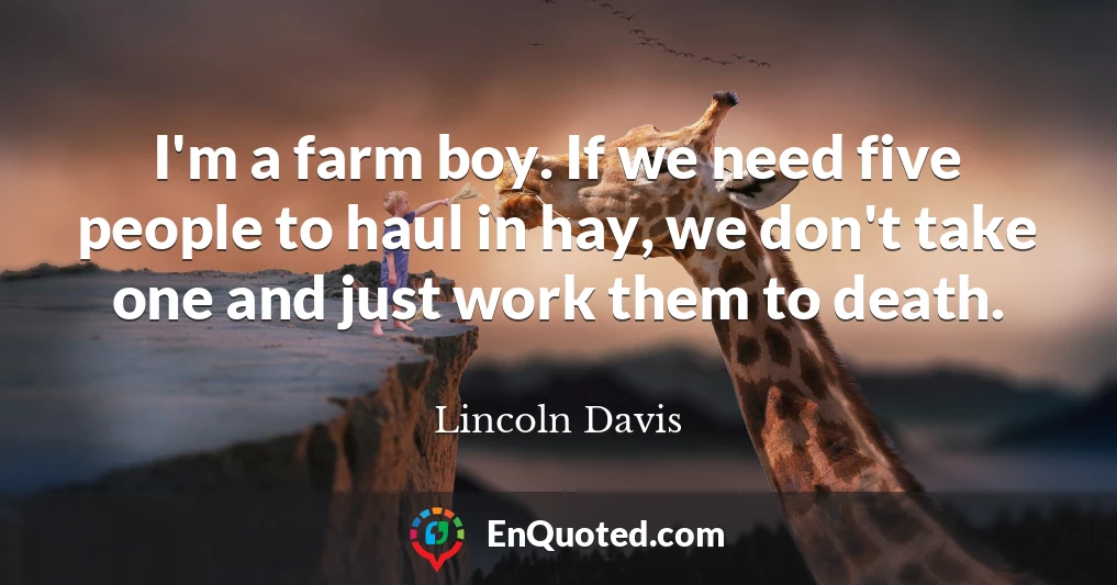 I'm a farm boy. If we need five people to haul in hay, we don't take one and just work them to death.