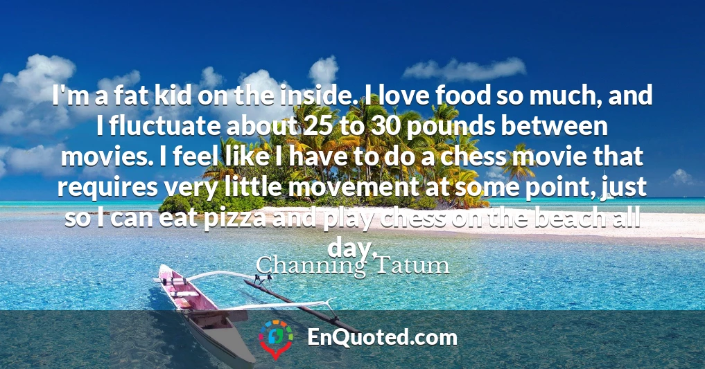 I'm a fat kid on the inside. I love food so much, and I fluctuate about 25 to 30 pounds between movies. I feel like I have to do a chess movie that requires very little movement at some point, just so I can eat pizza and play chess on the beach all day.