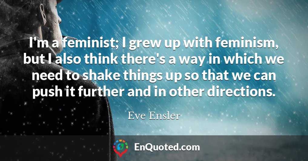 I'm a feminist; I grew up with feminism, but I also think there's a way in which we need to shake things up so that we can push it further and in other directions.