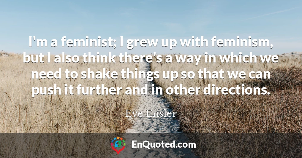 I'm a feminist; I grew up with feminism, but I also think there's a way in which we need to shake things up so that we can push it further and in other directions.