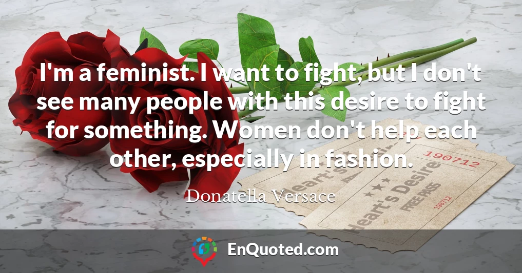 I'm a feminist. I want to fight, but I don't see many people with this desire to fight for something. Women don't help each other, especially in fashion.