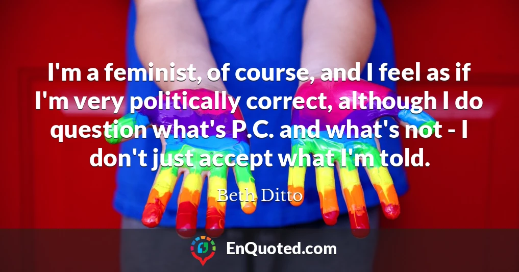 I'm a feminist, of course, and I feel as if I'm very politically correct, although I do question what's P.C. and what's not - I don't just accept what I'm told.
