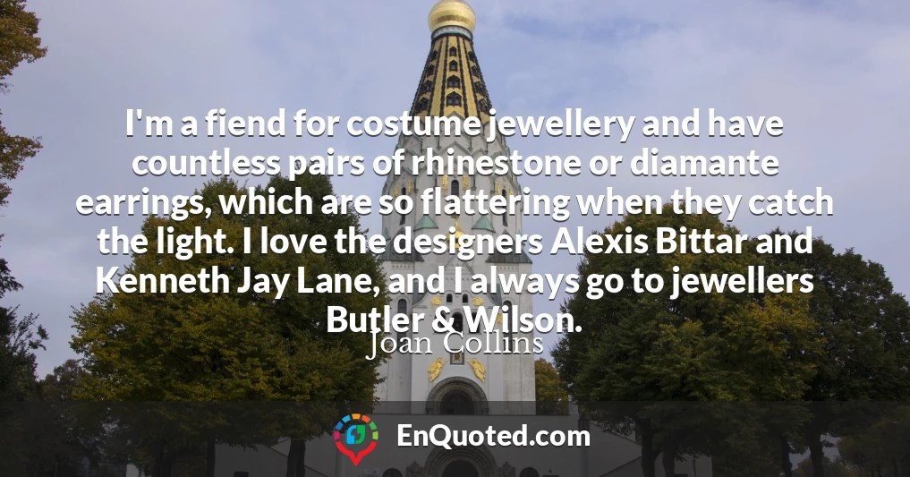I'm a fiend for costume jewellery and have countless pairs of rhinestone or diamante earrings, which are so flattering when they catch the light. I love the designers Alexis Bittar and Kenneth Jay Lane, and I always go to jewellers Butler & Wilson.