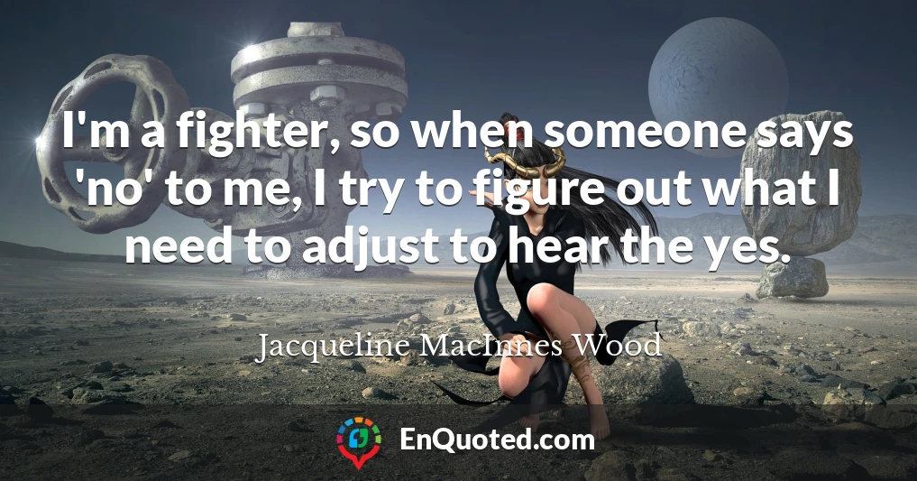 I'm a fighter, so when someone says 'no' to me, I try to figure out what I need to adjust to hear the yes.