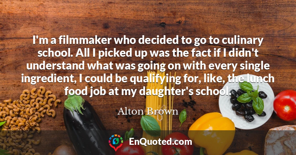 I'm a filmmaker who decided to go to culinary school. All I picked up was the fact if I didn't understand what was going on with every single ingredient, I could be qualifying for, like, the lunch food job at my daughter's school.