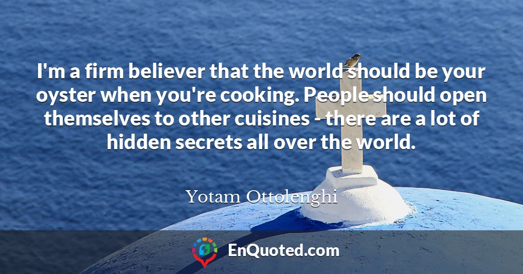 I'm a firm believer that the world should be your oyster when you're cooking. People should open themselves to other cuisines - there are a lot of hidden secrets all over the world.