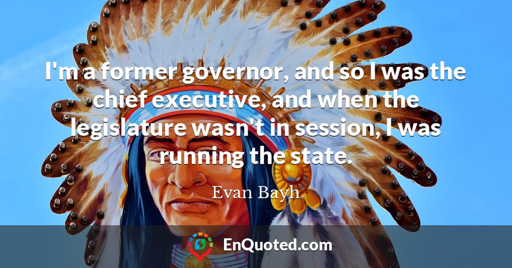 I'm a former governor, and so I was the chief executive, and when the legislature wasn't in session, I was running the state.