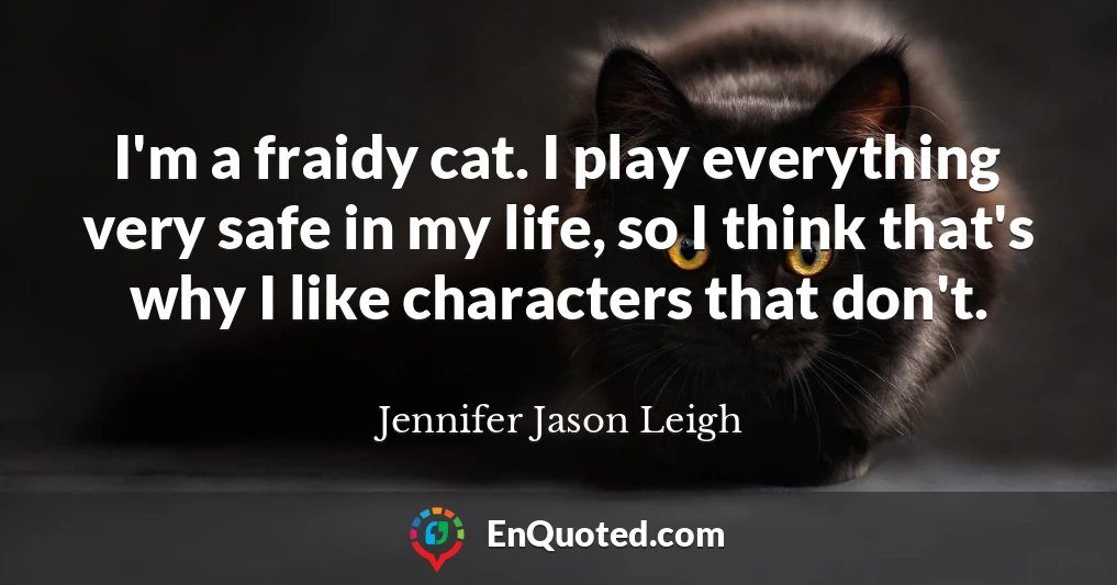 I'm a fraidy cat. I play everything very safe in my life, so I think that's why I like characters that don't.