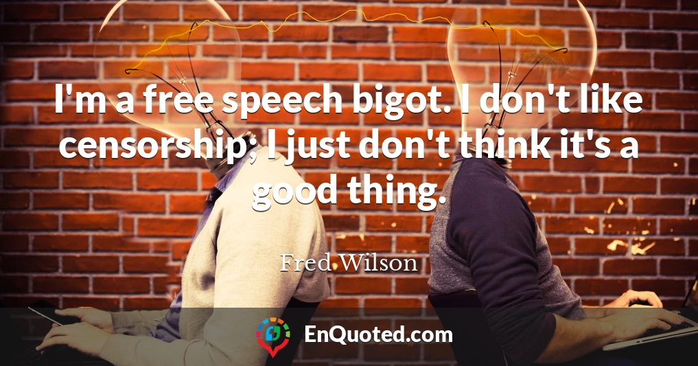 I'm a free speech bigot. I don't like censorship; I just don't think it's a good thing.