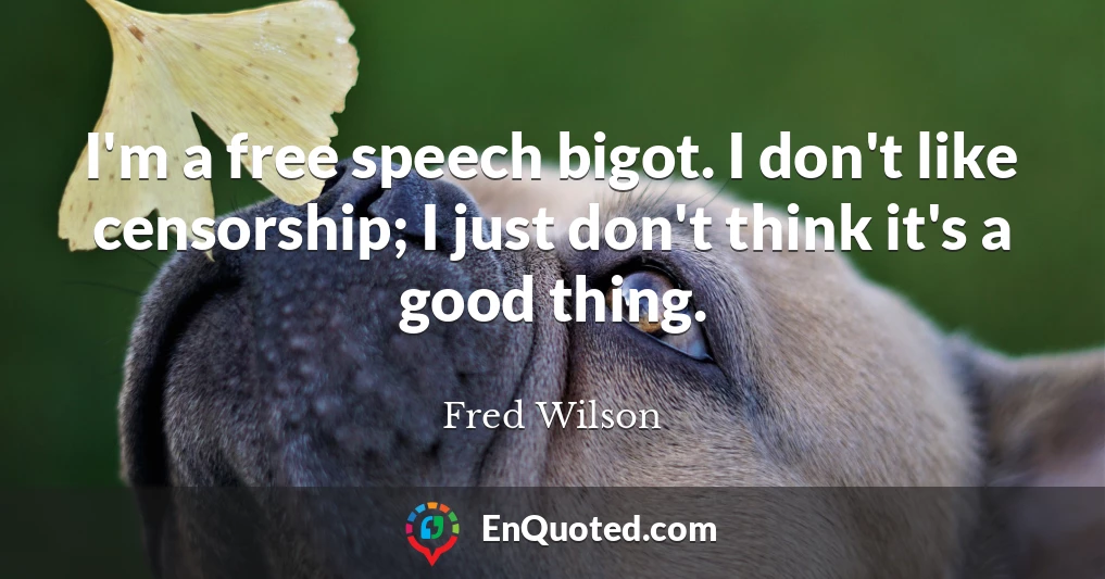 I'm a free speech bigot. I don't like censorship; I just don't think it's a good thing.